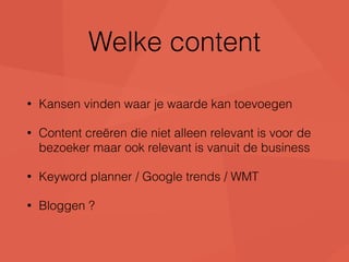 Welke content 
• Kansen vinden waar je waarde kan toevoegen 
• Content creëren die niet alleen relevant is voor de 
bezoeker maar ook relevant is vanuit de business 
• Keyword planner / Google trends / WMT 
• Bloggen ? 
 