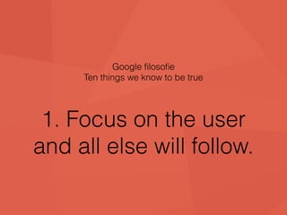 Google filosofie 
Ten things we know to be true 
1. Focus on the user 
and all else will follow. 
 