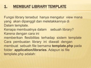 1.   MEMBUAT LIBRARY TEMPLATE

Fungsi library tersebut hanya mengatur view mana
yang akan dipanggil dan meletakkannya di
Dalam template.
Kenapa membuatnya dalam sebuah library?
Karena dengan cara ini
memberikan flesibilitas terhadap sistem template
Cara pembuatan library ini diawali dengan
membuat sebuah file bernama template.php pada
folder application/libraries. Adapun isi file
template.php adalah:
 