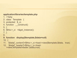 application/libraries/template.php
1. <?php
2. class Template {
3. protected $_ci;
4. function __construct()
5. {
6. $this->_ci =&get_instance();
7. }
8.
9. function display($template,$data=null)
10. {
11. $data['_content']=$this->_ci->load->view($template,$data, true);
12. $data['_header']=$this->_ci->load-
   >view('template/header',$data,true);
 