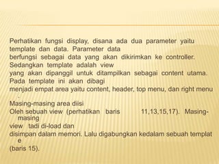Perhatikan fungsi display, disana ada dua parameter yaitu
template dan data. Parameter data
berfungsi sebagai data yang akan dikirimkan ke controller.
Sedangkan template adalah view
yang akan dipanggil untuk ditampilkan sebagai content utama.
Pada template ini akan dibagi
menjadi empat area yaitu content, header, top menu, dan right menu
   .
Masing-masing area diisi
Oleh sebuah view (perhatikan baris          11,13,15,17). Masing-
   masing
view tadi di-load dan
disimpan dalam memori. Lalu digabungkan kedalam sebuah templat
   e
(baris 15).
 