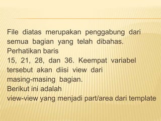 File diatas merupakan penggabung dari
semua bagian yang telah dibahas.
Perhatikan baris
15, 21, 28, dan 36. Keempat variabel
tersebut akan diisi view dari
masing-masing bagian.
Berikut ini adalah
view-view yang menjadi part/area dari template
 