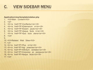 C.       VIEW SIDEBAR MENU

Application/view/template/sidebar.php
1. <h3>Main Content</h3>
2. <ul>
3. <li><a href="#">Conflantur</a></li>
4. <li><a href="#">Externarum vi</a></li>
5. <li><a href="#">Essem paulo</a></li>
6. <li><a href="#">Aeque fecto ii</a></li>
7. <li><a href="#">Quo locis utens</a></li>
8. </ul>
9.
10. <h3>Related Web Sites</h3>
11. <ul>
12. <li><a href="#">Plus vi</a></li>
13. <li><a href="#">Agi praecise</a></li>
14. <li><a href="#">Infinitum veritates</a></li>
15. <li><a href="#">Corporea ac perpauca</a></li>
16. <li><a href="#">Aeque fecto</a></li>
17. </ul>
 