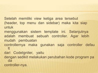 Setelah memiliki view ketiga area tersebut
(header, top menu dan sidebar) maka kita siap
untuk
menggunakan sistem template ini. Selanjutnya
adalah membuat sebuah controller. Agar lebih
mudah pembuatan
controllernya maka gunakan saja controller defau
  lt
dari CodeIgniter, yaitu
dengan sedikit melakukan perubahan kode program pa
  da
controller-nya.
 