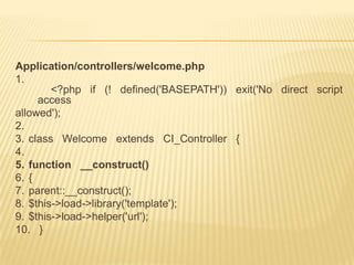 Application/controllers/welcome.php
1.
        <?php if (! defined('BASEPATH')) exit('No direct script
     access
allowed');
2.
3. class Welcome extends CI_Controller {
4.
5. function __construct()
6. {
7. parent::__construct();
8. $this->load->library('template');
9. $this->load->helper('url');
10. }
 