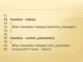 11.
12.   function index()
13.   {
14.     $this->template->display('welcome_message');
15.   }
16.
17.   function contoh_parameter()
18.   {
19.     $this->template->display('view_parameter',
20.     array('judul'=>'judul View'));
 