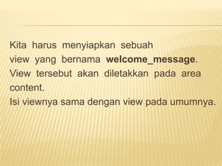 Kita harus menyiapkan sebuah
view yang bernama welcome_message.
View tersebut akan diletakkan pada area
content.
Isi viewnya sama dengan view pada umumnya.
 