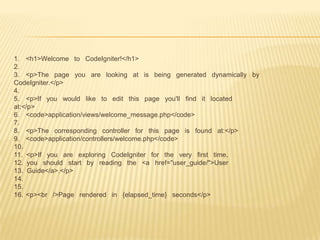 1. <h1>Welcome to CodeIgniter!</h1>
2.
3. <p>The page you are looking at is being generated dynamically by
CodeIgniter.</p>
4.
5. <p>If you would like to edit this page you'll find it located
at:</p>
6. <code>application/views/welcome_message.php</code>
7.
8. <p>The corresponding controller for this page is found at:</p>
9. <code>application/controllers/welcome.php</code>
10.
11. <p>If you are exploring CodeIgniter for the very first time,
12. you should start by reading the <a href="user_guide/">User
13. Guide</a>.</p>
14.
15.
16. <p><br />Page rendered in {elapsed_time} seconds</p>
 