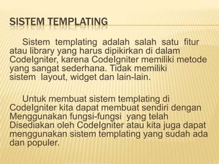 SISTEM TEMPLATING
    Sistem templating adalah salah satu fitur
atau library yang harus dipikirkan di dalam
CodeIgniter, karena CodeIgniter memiliki metode
yang sangat sederhana. Tidak memiliki
sistem layout, widget dan lain-lain.

   Untuk membuat sistem templating di
CodeIgniter kita dapat membuat sendiri dengan
Menggunakan fungsi-fungsi yang telah
Disediakan oleh CodeIgniter atau kita juga dapat
menggunakan sistem templating yang sudah ada
dan populer.
 