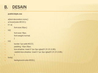 B. DESAIN
      public/style.css

1.    a{text-decoration:none;}
2.    a:hover{color:#CCC;}
3.    h1 a{
4.            font-size:30px;}
5.    h2{
6.            font-size:18px;
7.            font-weight:normal;
8.            }
9.    h3{
10.           border:1px solid #CCC;
11.           padding :10px 20px;
12.           box-shadow: inset 0 1px 3px rgba(51,51,51,0.95);
13.           -webkit-box-shadow: inset 0 1px 3px rgba(51,51,51,0.95);
14.           }
15.   body{
16.           background-color:#333;}
 