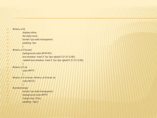 39.   #menu ul li{
40.           display:inline;
41.           list-style:none;
42.           border:1px solid transparent;
43.           padding: 5px
44.           }
45.   #menu ul li:hover{
46.           background-color:#F4F4F4;
47.           box-shadow: inset 0 1px 3px rgba(51,51,51,0.95);
48.           -webkit-box-shadow: inset 0 1px 3px rgba(51,51,51,0.95);
49.           }
50.   #menu ul li a{
51.           color:#FFF;
52.           }
53.   #menu ul li a:hover, #menu ul li:hover a{
54.           color:#CCC;
55.           }
56.   #contentwrap{
57.           border:1px solid transparent;
58.           background-color:#FFF;
59.           margin-top:-57px;
60.           padding : 5px;}
 