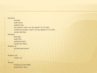 61.   #content{
62.           float:left;
63.           width:647px;
64.           padding:10px;
65.           box-shadow: inset 0 1px 3px rgba(51,51,51,0.95);
66.           -webkit-box-shadow: inset 0 1px 3px rgba(51,51,51,0.95);
67.           margin-right:5px}
68.   #sidebar{
69.           float:right;
70.           width:30%;
71.           padding-top:0px;
72.           margin-top:-28px;}
73.   #sidebar ul{
74.           list-style-type:square;
75.           }
76.

77.   #sidebar ul li{
78.            margin:1px;
79.   }
80.   #footer{
81.            background-color:#666;
82.            padding:5px 15px;}
 