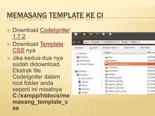 MEMASANG TEMPLATE KE CI
   Download CodeIgniter
    1.7.2
   Download Template
    CSS nya
   Jika kedua-dua nya
    sudah didownload.
    Ekstrak file
    CodeIgniter dalam
    root folder anda
    seperti ini misalnya
    C:/xampp/htdocs/me
    masang_template_c
    ss
 
