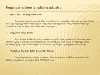 Kegunaan sistem templating adalah :
   Kerja Sama Tim Yang Lebih Baik -

           Dengan pemisahan menggunakan templating ini, maka rekan bagian pengerjaan desain
tidak lagi terganggu oleh kode program yang Anda buat. Begitupun Anda, tidak khawatir lagi
script/kode program yang telah dibuat akan terganggu.

   Skrip/code Yang Bersih -

          Situs dengan aplikasi kompleks, misalnya sebuah portal, pasti memerlukan skrip yang
kompleks yang menghabiskan sampai ribuan baris. Tentunya akan sangat mengganggu sekali
kalau skrip yang sudah memusingkan itu ditambah lagi dengan tag-tag HTML di dalamnya.

   Perubahan Tampilan Lebih Cepat Dan Mudah -

         Dengan pemisahan melalui template, hal tersebut dapat dilakukan dengan mudah,
bahkan tanpa harus merombak skrip PHP Sedikit pun.
 