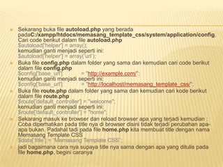    Sekarang buka file autoload.php yang berada
    padaC:/xampp/htdocs/memasang_template_css/system/application/config.
    Cari code berikut dalam file autoload.php
    $autoload['helper'] = array();
    kemudian ganti menjadi seperti ini:
    $autoload['helper'] = array(„url‟);
   Buka file config.php dalam folder yang sama dan kemudian cari code berikut
    dalam file config.php
    $config['base_url']         = "http://example.com/";
    kemudian ganti menjadi seperti ini:
    $config['base_url']         = "http://localhost/memasang_template_css/";
   Buka file route.php dalam folder yang sama dan kemudian cari kode berikut
    dalam file route.php
    $route['default_controller'] = "welcome";
    kemudian ganti menjadi seperti ini:
    $route['default_controller'] = "home";
   Sekarang masuk ke browser dan reload browser apa yang terjadi kemudian :
    Coba diperhatikan pada title nya di browser disini tidak terjadi perubahan apa-
    apa bukan. Padahal tadi pada file home.php kita membuat title dengan nama
    Memasang Template CSS
    $data[„title‟] = “Memasang Template CSS”;
   jadi bagaimana cara nya supaya title nya sama dengan apa yang ditulis pada
    file home.php, begini caranya
 