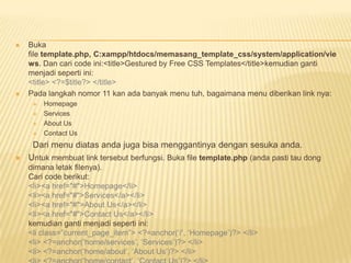    Buka
    file template.php, C:xampp/htdocs/memasang_template_css/system/application/vie
    ws. Dan cari code ini:<title>Gestured by Free CSS Templates</title>kemudian ganti
    menjadi seperti ini:
    <title> <?=$title?> </title>
   Pada langkah nomor 11 kan ada banyak menu tuh, bagaimana menu diberikan link nya:
        Homepage
        Services
        About Us
        Contact Us
     Dari menu diatas anda juga bisa menggantinya dengan sesuka anda.
   Untuk membuat link tersebut berfungsi. Buka file template.php (anda pasti tau dong
    dimana letak filenya).
    Cari code berikut:
    <li><a href="#">Homepage</li>
    <li><a href="#">Services</a></li>
    <li><a href="#">About Us</a></li>
    <li><a href="#">Contact Us</a></li>
    kemudian ganti menjadi seperti ini:
    <li class=”current_page_item”> <?=anchor(„/‟, „Homepage‟)?> </li>
    <li> <?=anchor(„home/services‟, „Services‟)?> </li>
    <li> <?=anchor(„home/about‟, „About Us‟)?> </li>
 