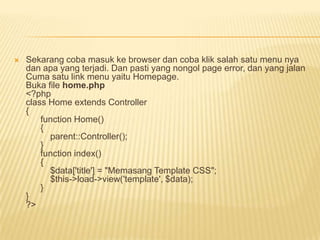    Sekarang coba masuk ke browser dan coba klik salah satu menu nya
    dan apa yang terjadi. Dan pasti yang nongol page error, dan yang jalan
    Cuma satu link menu yaitu Homepage.
    Buka file home.php
    <?php
    class Home extends Controller
    {
        function Home()
        {
          parent::Controller();
        }
        function index()
        {
          $data['title'] = "Memasang Template CSS";
          $this->load->view('template', $data);
        }
    }
    ?>
 