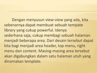 Dengan menyusun view-view yang ada, kita
sebenarnya dapat membuat sebuah tempate
library yang cukup powerful. Idenya
sederhana saja, cukup membagi sebuah halaman
menjadi beberapa area. Dari desain tersebut dapat
kita bagi menjadi area header, top menu, right
menu dan content. Masing-masing area tersebut
akan digabungkan dalam satu halaman utuh yang
dinamakan template.
 