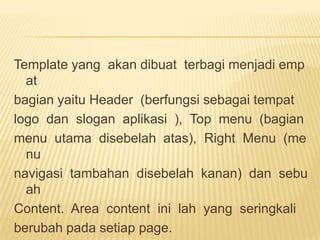 Template yang akan dibuat terbagi menjadi emp
  at
bagian yaitu Header (berfungsi sebagai tempat
logo dan slogan aplikasi ), Top menu (bagian
menu utama disebelah atas), Right Menu (me
  nu
navigasi tambahan disebelah kanan) dan sebu
  ah
Content. Area content ini lah yang seringkali
berubah pada setiap page.
 