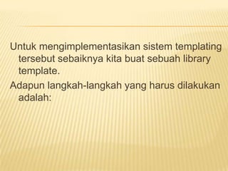 Untuk mengimplementasikan sistem templating
 tersebut sebaiknya kita buat sebuah library
 template.
Adapun langkah-langkah yang harus dilakukan
 adalah:
 