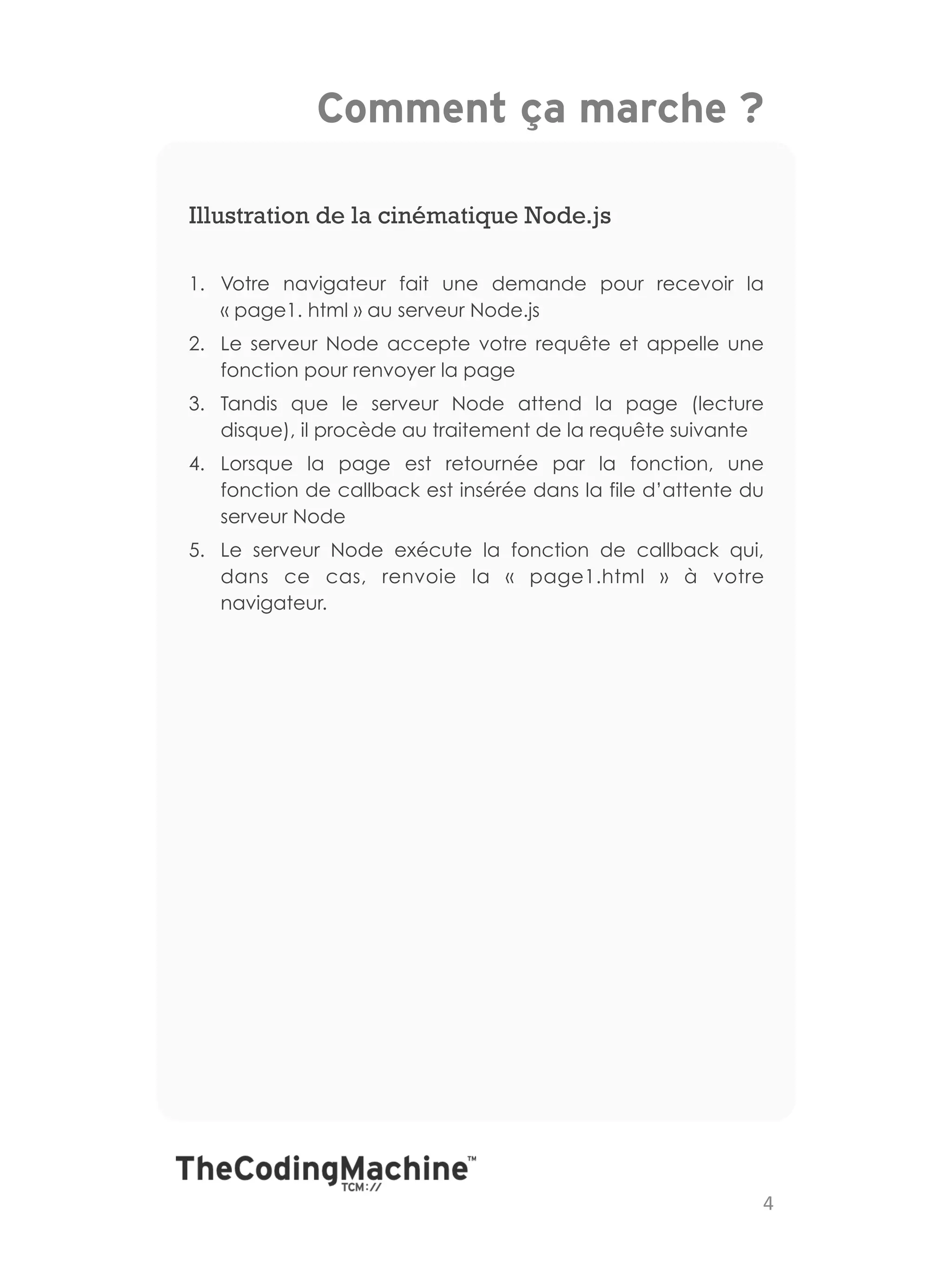 Comment ça marche ?

Illustration de la cinématique Node.js

1.  Votre navigateur fait une demande pour recevoir la
    « page1. html » au serveur Node.js
2.  Le serveur Node accepte votre requête et appelle une
    fonction pour renvoyer la page
3.  Tandis que le serveur Node attend la page (lecture
    disque), il procède au traitement de la requête suivante
4.  Lorsque la page est retournée par la fonction, une
    fonction de callback est insérée dans la file d’attente du
    serveur Node
5.  Le serveur Node exécute la fonction de callback qui,
    dans ce cas, renvoie la «  page1.html  » à votre
    navigateur.




                                                             4	
  
 