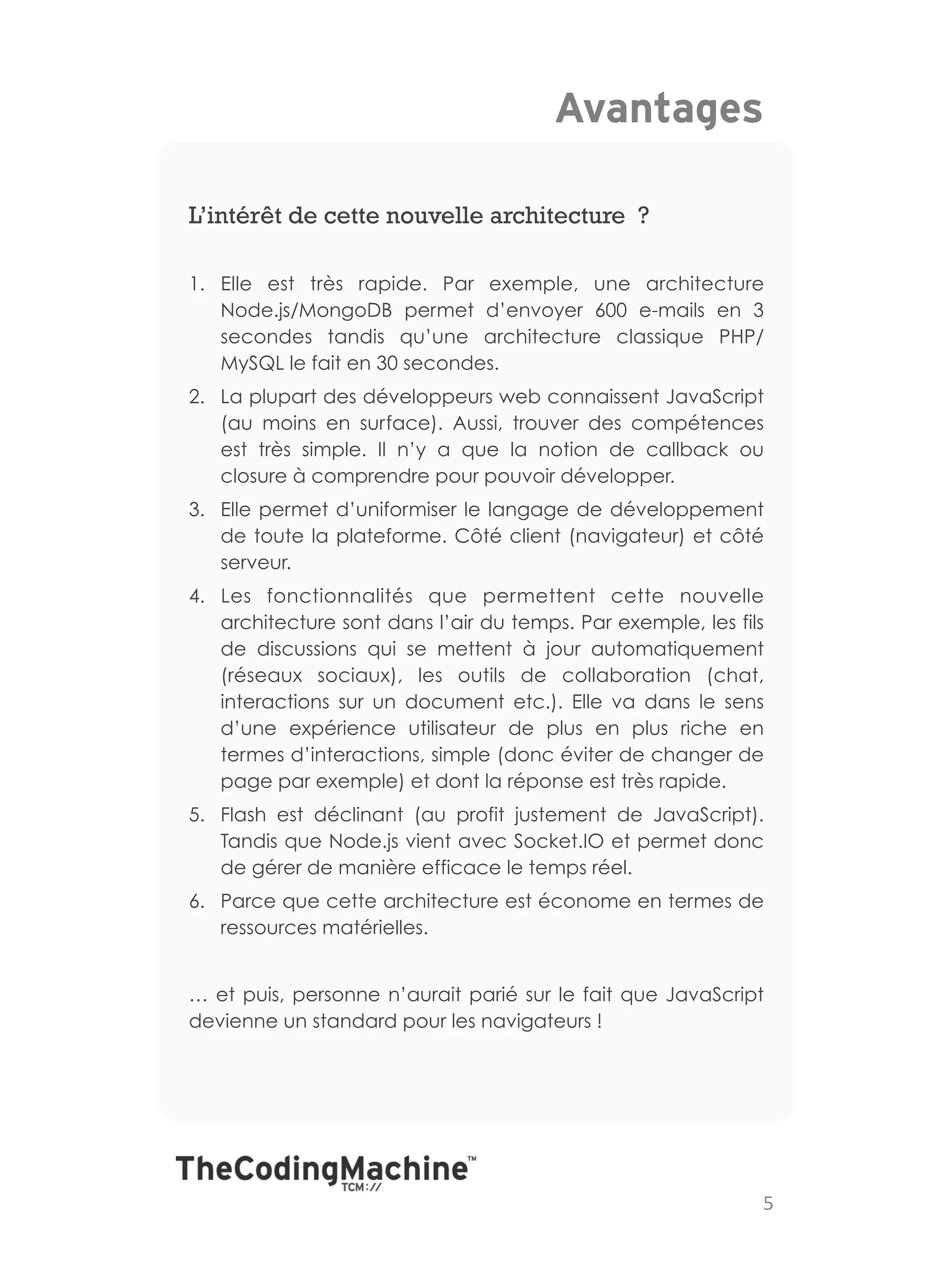 Avantages

L’intérêt de cette nouvelle architecture ?

1.  Elle est très rapide. Par exemple, une architecture
    Node.js/MongoDB permet d’envoyer 600 e-mails en 3
    secondes tandis qu’une architecture classique PHP/
    MySQL le fait en 30 secondes.
2.  La plupart des développeurs web connaissent JavaScript
    (au moins en surface). Aussi, trouver des compétences
    est très simple. Il n’y a que la notion de callback ou
    closure à comprendre pour pouvoir développer.
3.  Elle permet d’uniformiser le langage de développement
    de toute la plateforme. Côté client (navigateur) et côté
    serveur.
4.  Les fonctionnalités que permettent cette nouvelle
    architecture sont dans l’air du temps. Par exemple, les fils
    de discussions qui se mettent à jour automatiquement
    (réseaux sociaux), les outils de collaboration (chat,
    interactions sur un document etc.). Elle va dans le sens
    d’une expérience utilisateur de plus en plus riche en
    termes d’interactions, simple (donc éviter de changer de
    page par exemple) et dont la réponse est très rapide.
5.  Flash est déclinant (au profit justement de JavaScript).
    Tandis que Node.js vient avec Socket.IO et permet donc
    de gérer de manière efficace le temps réel.
6.  Parce que cette architecture est économe en termes de
    ressources matérielles.


… et puis, personne n’aurait parié sur le fait que JavaScript
devienne un standard pour les navigateurs !




                                                               5	
  
 
