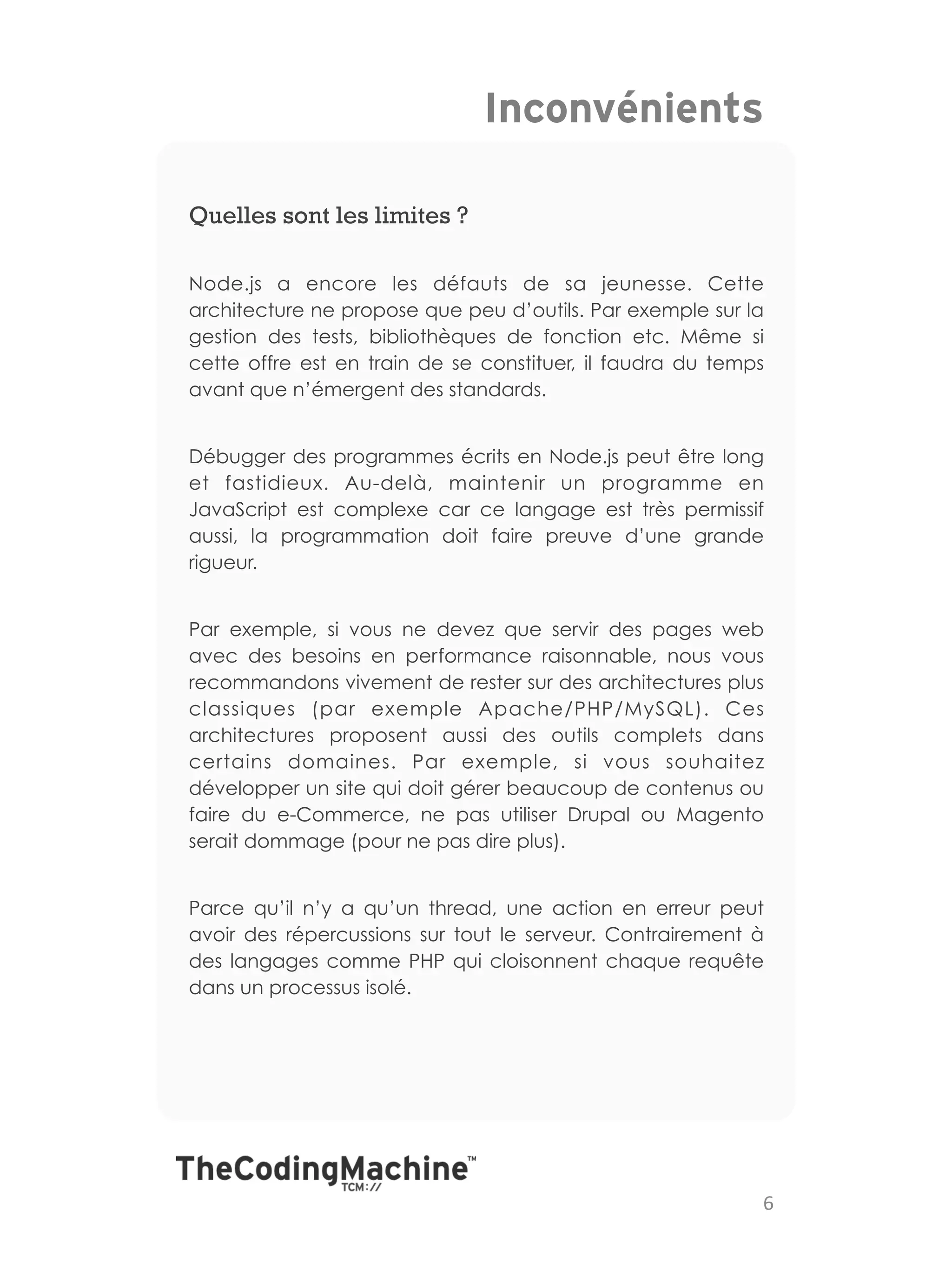 Inconvénients

Quelles sont les limites ?

Node.js a encore les défauts de sa jeunesse. Cette
architecture ne propose que peu d’outils. Par exemple sur la
gestion des tests, bibliothèques de fonction etc. Même si
cette offre est en train de se constituer, il faudra du temps
avant que n’émergent des standards.


Débugger des programmes écrits en Node.js peut être long
et fastidieux. Au-delà, maintenir un programme en
JavaScript est complexe car ce langage est très permissif
aussi, la programmation doit faire preuve d’une grande
rigueur.


Par exemple, si vous ne devez que servir des pages web
avec des besoins en performance raisonnable, nous vous
recommandons vivement de rester sur des architectures plus
classiques (par exemple Apache/PHP/MySQL). Ces
architectures proposent aussi des outils complets dans
certains domaines. Par exemple, si vous souhaitez
développer un site qui doit gérer beaucoup de contenus ou
faire du e-Commerce, ne pas utiliser Drupal ou Magento
serait dommage (pour ne pas dire plus).


Parce qu’il n’y a qu’un thread, une action en erreur peut
avoir des répercussions sur tout le serveur. Contrairement à
des langages comme PHP qui cloisonnent chaque requête
dans un processus isolé.




                                                            6	
  
 