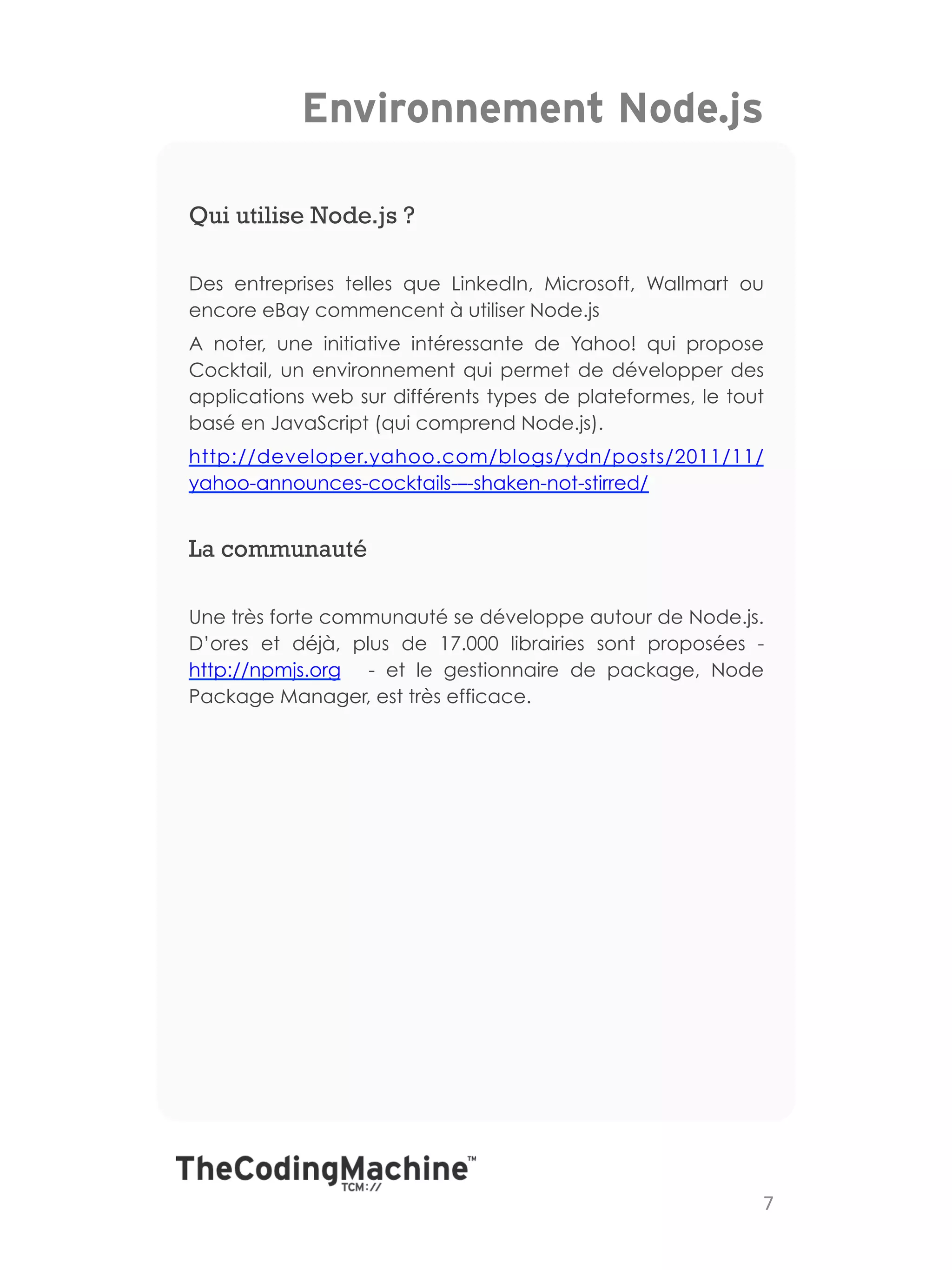 Environnement Node.js

Qui utilise Node.js ?

Des entreprises telles que LinkedIn, Microsoft, Wallmart ou
encore eBay commencent à utiliser Node.js
A noter, une initiative intéressante de Yahoo! qui propose
Cocktail, un environnement qui permet de développer des
applications web sur différents types de plateformes, le tout
basé en JavaScript (qui comprend Node.js).
http://developer.yahoo.com/blogs/ydn/posts/2011/11/
yahoo-announces-cocktails-–-shaken-not-stirred/


La communauté

Une très forte communauté se développe autour de Node.js.
D’ores et déjà, plus de 17.000 librairies sont proposées -
http://npmjs.org - et le gestionnaire de package, Node
Package Manager, est très efficace.




                                                            7	
  
 