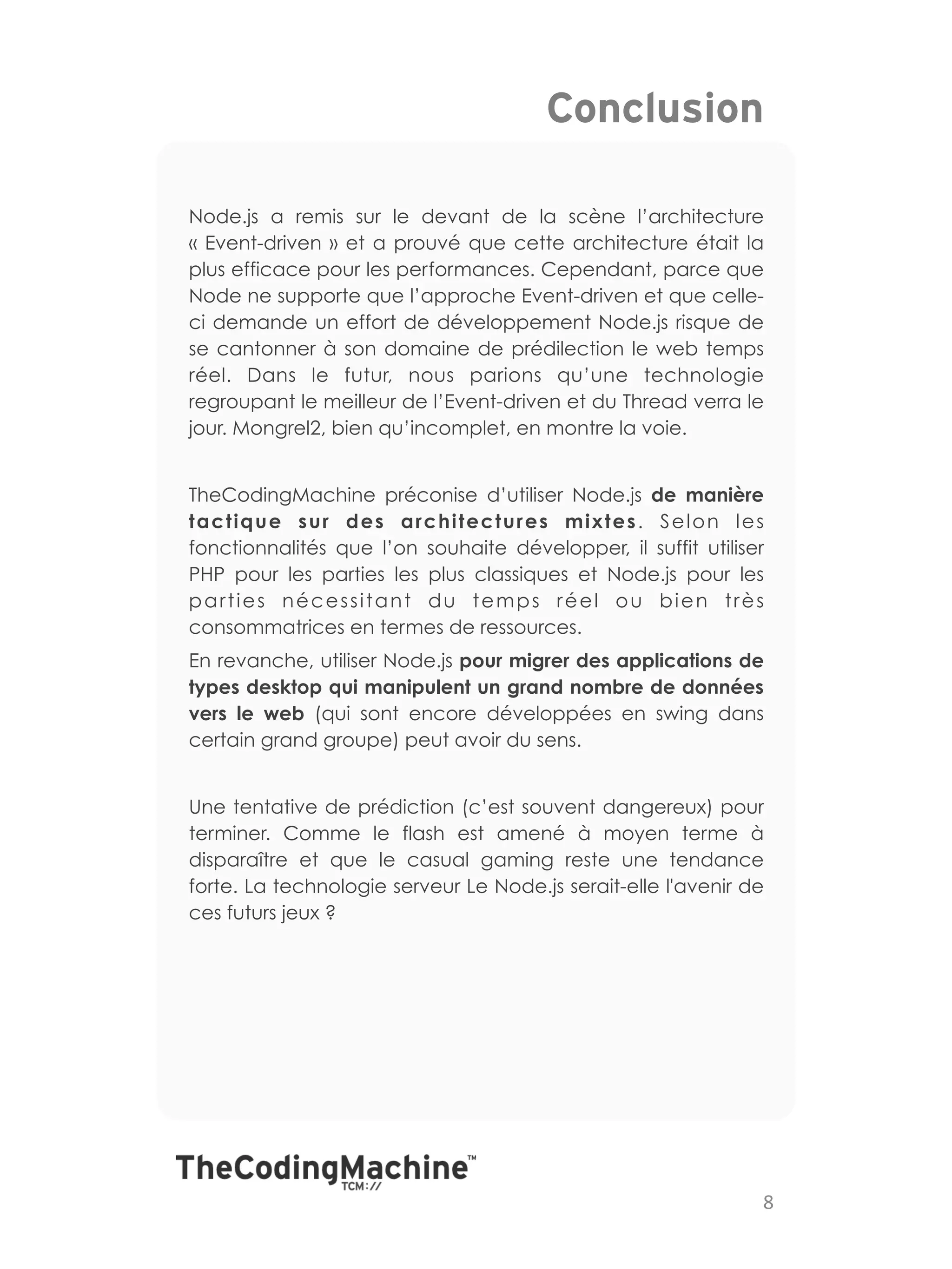 Conclusion

Node.js a remis sur le devant de la scène l’architecture
«  Event-driven  » et a prouvé que cette architecture était la
plus efficace pour les performances. Cependant, parce que
Node ne supporte que l’approche Event-driven et que celle-
ci demande un effort de développement Node.js risque de
se cantonner à son domaine de prédilection le web temps
réel. Dans le futur, nous parions qu’une technologie
regroupant le meilleur de l’Event-driven et du Thread verra le
jour. Mongrel2, bien qu’incomplet, en montre la voie.


TheCodingMachine préconise d’utiliser Node.js de manière
tactique sur des architectures mixtes. Selon les
fonctionnalités que l’on souhaite développer, il suffit utiliser
PHP pour les parties les plus classiques et Node.js pour les
parties nécessitant du temps réel ou bien très
consommatrices en termes de ressources.
En revanche, utiliser Node.js pour migrer des applications de
types desktop qui manipulent un grand nombre de données
vers le web (qui sont encore développées en swing dans
certain grand groupe) peut avoir du sens.


Une tentative de prédiction (c’est souvent dangereux) pour
terminer. Comme le flash est amené à moyen terme à
disparaître et que le casual gaming reste une tendance
forte. La technologie serveur Le Node.js serait-elle l'avenir de
ces futurs jeux ?




                                                               8	
  
 