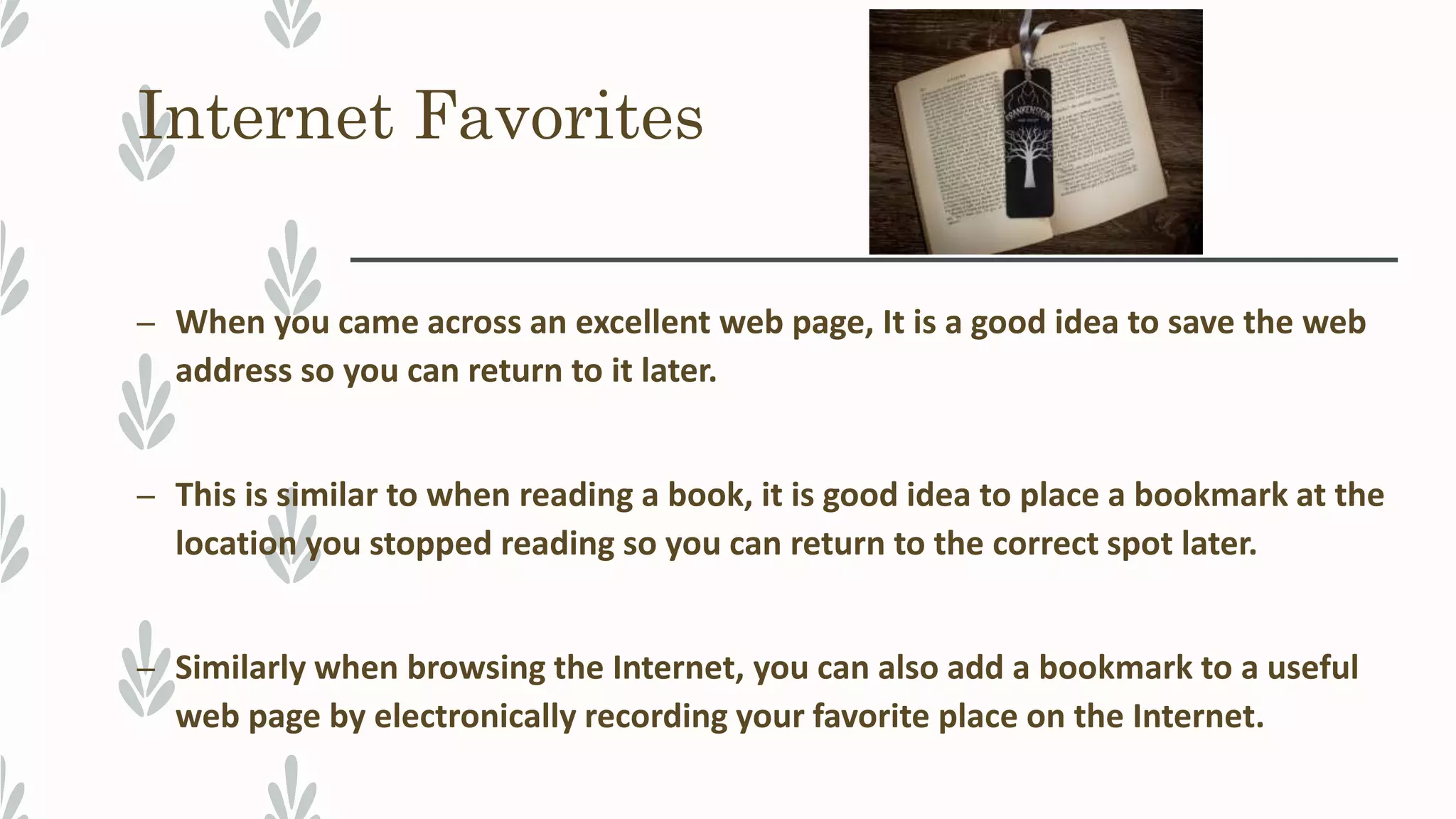 Internet Favorites
– When you came across an excellent web page, It is a good idea to save the web
address so you can return to it later.
– This is similar to when reading a book, it is good idea to place a bookmark at the
location you stopped reading so you can return to the correct spot later.
– Similarly when browsing the Internet, you can also add a bookmark to a useful
web page by electronically recording your favorite place on the Internet.
 