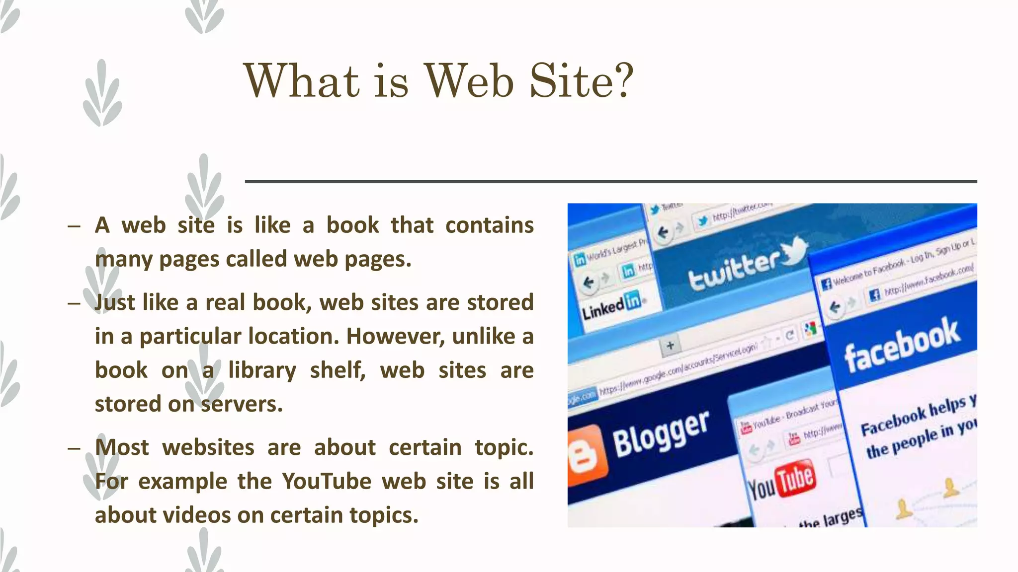 What is Web Site?
– A web site is like a book that contains
many pages called web pages.
– Just like a real book, web sites are stored
in a particular location. However, unlike a
book on a library shelf, web sites are
stored on servers.
– Most websites are about certain topic.
For example the YouTube web site is all
about videos on certain topics.
 