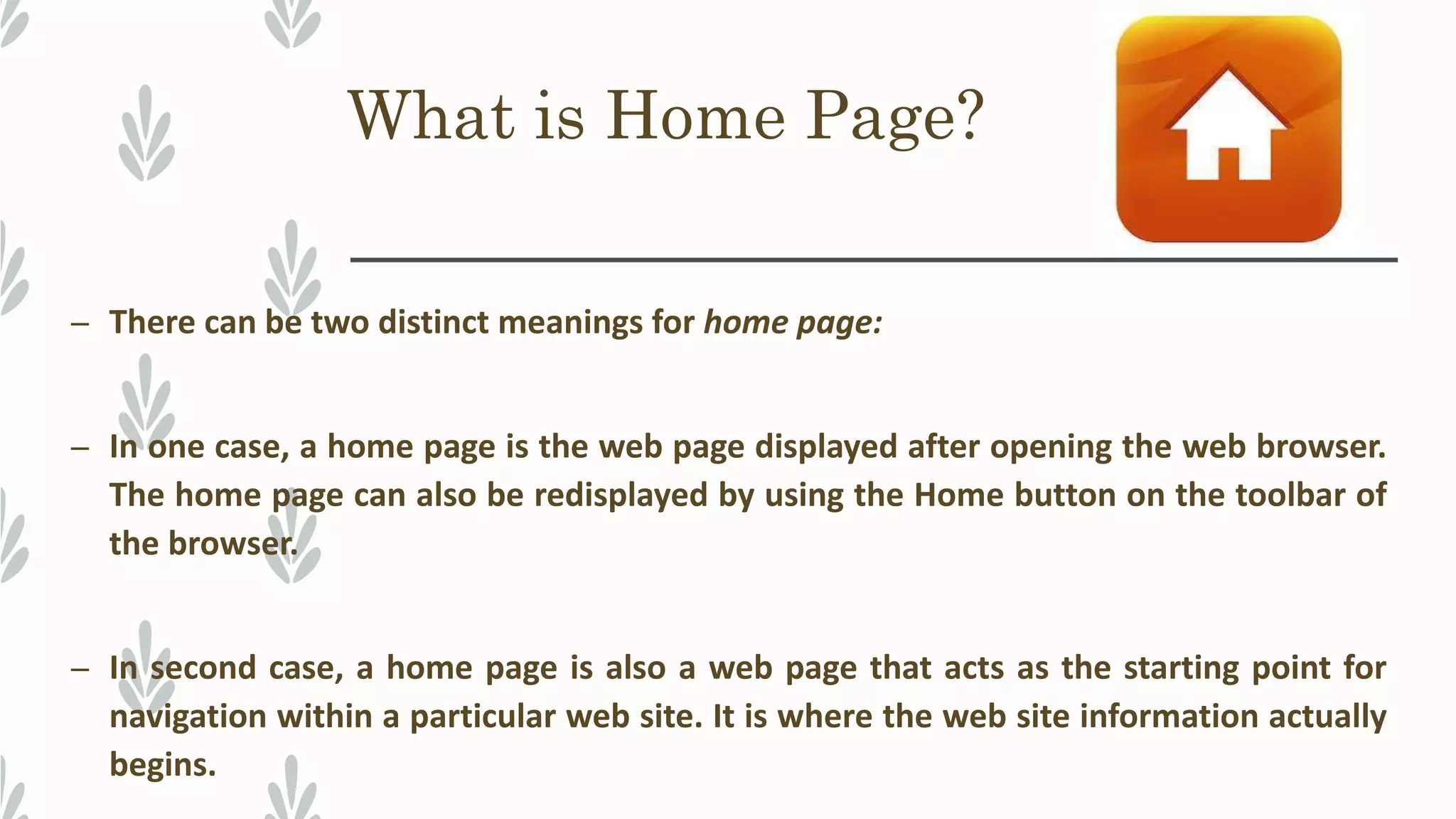 What is Home Page?
– There can be two distinct meanings for home page:
– In one case, a home page is the web page displayed after opening the web browser.
The home page can also be redisplayed by using the Home button on the toolbar of
the browser.
– In second case, a home page is also a web page that acts as the starting point for
navigation within a particular web site. It is where the web site information actually
begins.
 