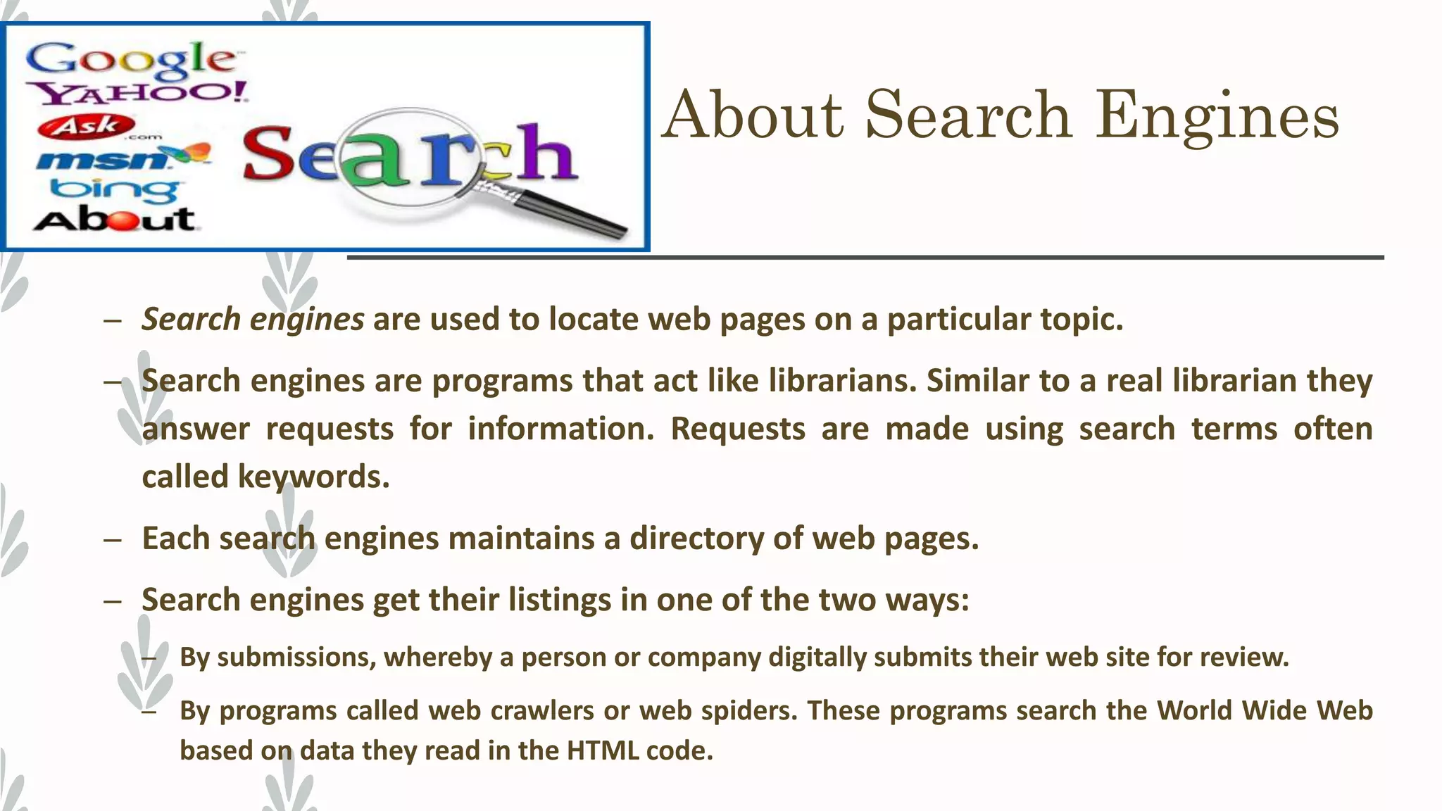 About Search Engines
– Search engines are used to locate web pages on a particular topic.
– Search engines are programs that act like librarians. Similar to a real librarian they
answer requests for information. Requests are made using search terms often
called keywords.
– Each search engines maintains a directory of web pages.
– Search engines get their listings in one of the two ways:
– By submissions, whereby a person or company digitally submits their web site for review.
– By programs called web crawlers or web spiders. These programs search the World Wide Web
based on data they read in the HTML code.
 