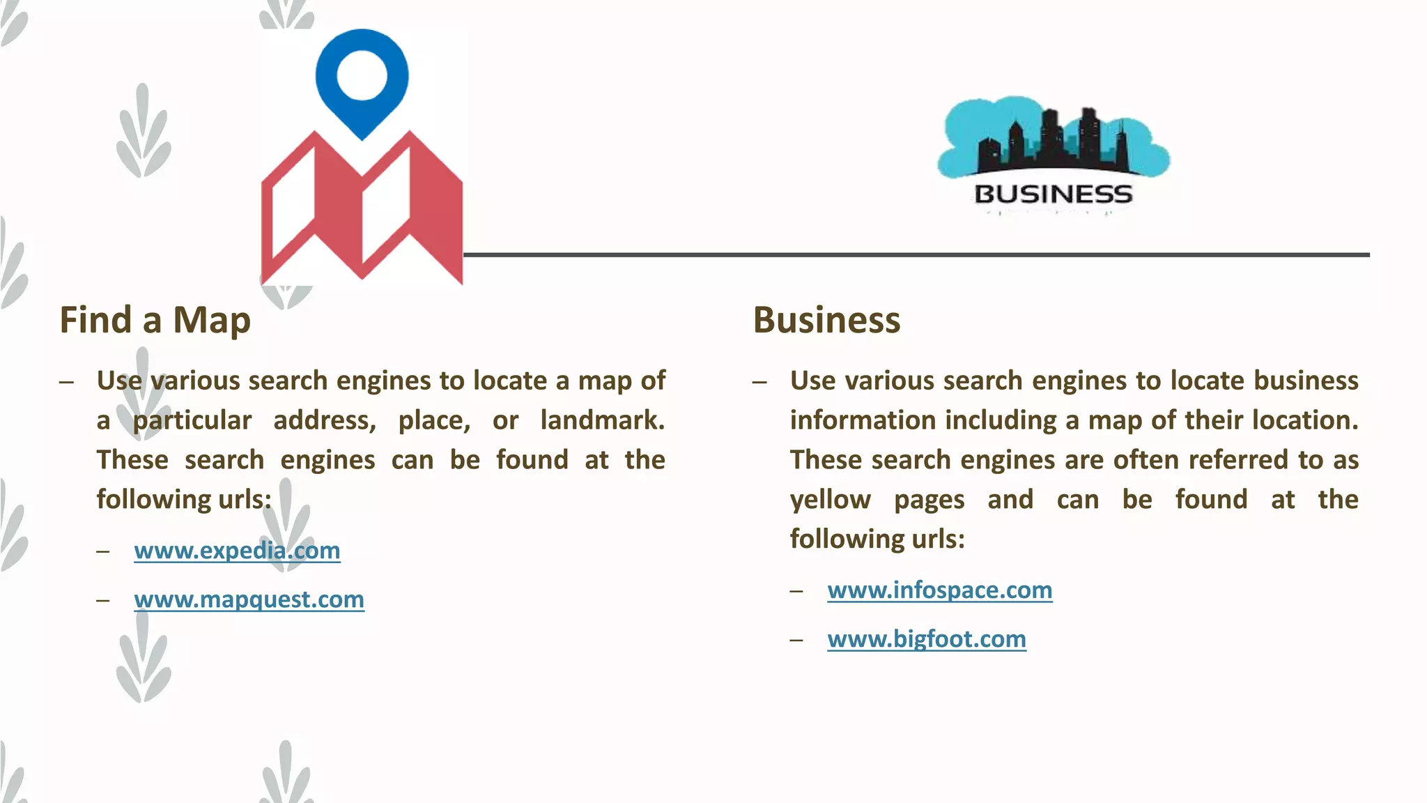 Find a Map
– Use various search engines to locate a map of
a particular address, place, or landmark.
These search engines can be found at the
following urls:
– www.expedia.com
– www.mapquest.com
Business
– Use various search engines to locate business
information including a map of their location.
These search engines are often referred to as
yellow pages and can be found at the
following urls:
– www.infospace.com
– www.bigfoot.com
 