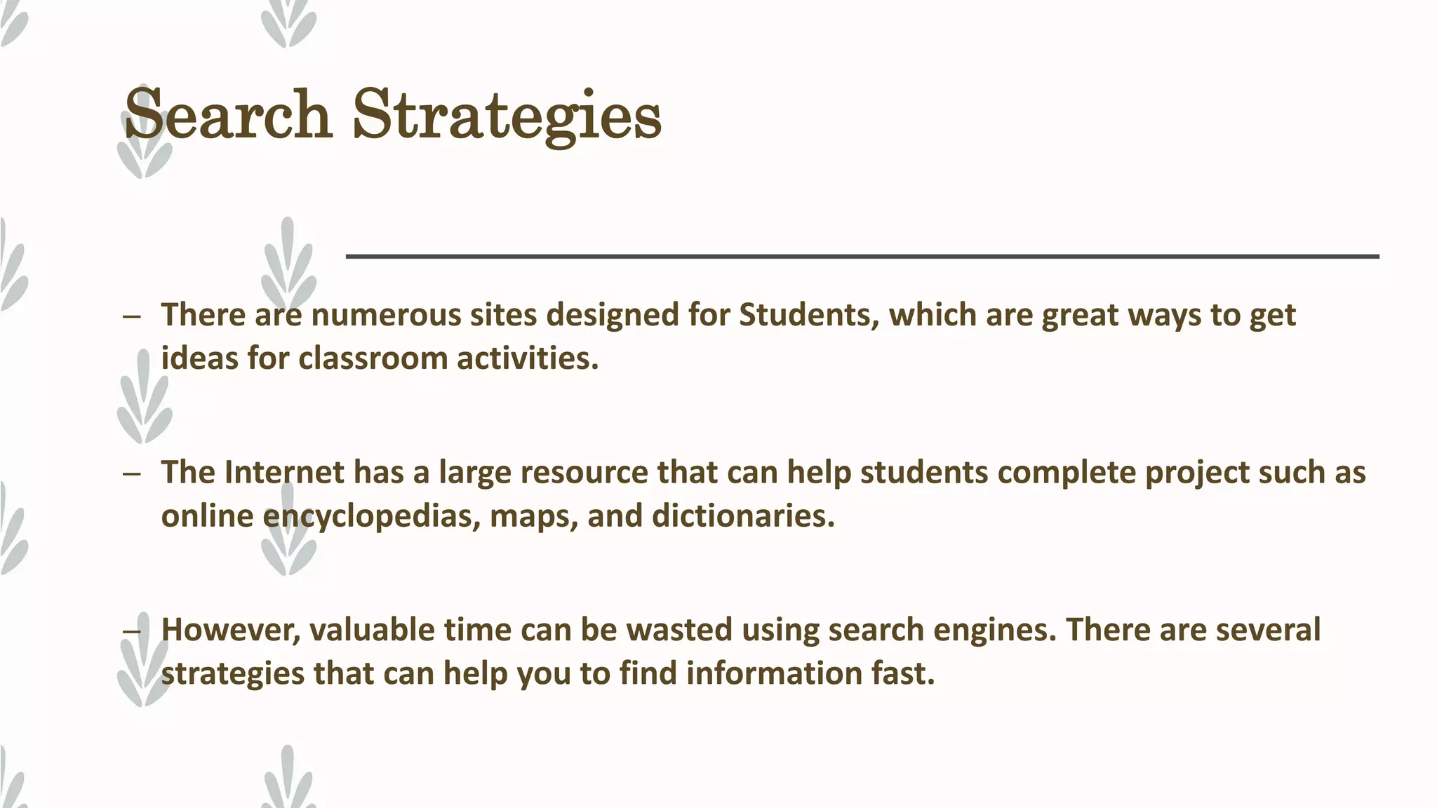 Search Strategies
– There are numerous sites designed for Students, which are great ways to get
ideas for classroom activities.
– The Internet has a large resource that can help students complete project such as
online encyclopedias, maps, and dictionaries.
– However, valuable time can be wasted using search engines. There are several
strategies that can help you to find information fast.
 