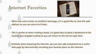 Internet Favorites
– When you came across an excellent web page, It is a good idea to save the web
address so you can return to it later.
– This is similar to when reading a book, it is good idea to place a bookmark at the
location you stopped reading so you can return to the correct spot later.
– Similarly when browsing the Internet, you can also add a bookmark to a useful
web page by electronically recording your favorite place on the Internet.
 
