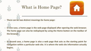 What is Home Page?
– There can be two distinct meanings for home page:
– In one case, a home page is the web page displayed after opening the web browser.
The home page can also be redisplayed by using the Home button on the toolbar of
the browser.
– In second case, a home page is also a web page that acts as the starting point for
navigation within a particular web site. It is where the web site information actually
begins.
 