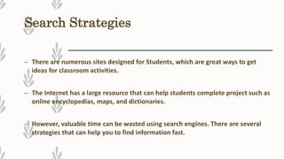 Search Strategies
– There are numerous sites designed for Students, which are great ways to get
ideas for classroom activities.
– The Internet has a large resource that can help students complete project such as
online encyclopedias, maps, and dictionaries.
– However, valuable time can be wasted using search engines. There are several
strategies that can help you to find information fast.
 