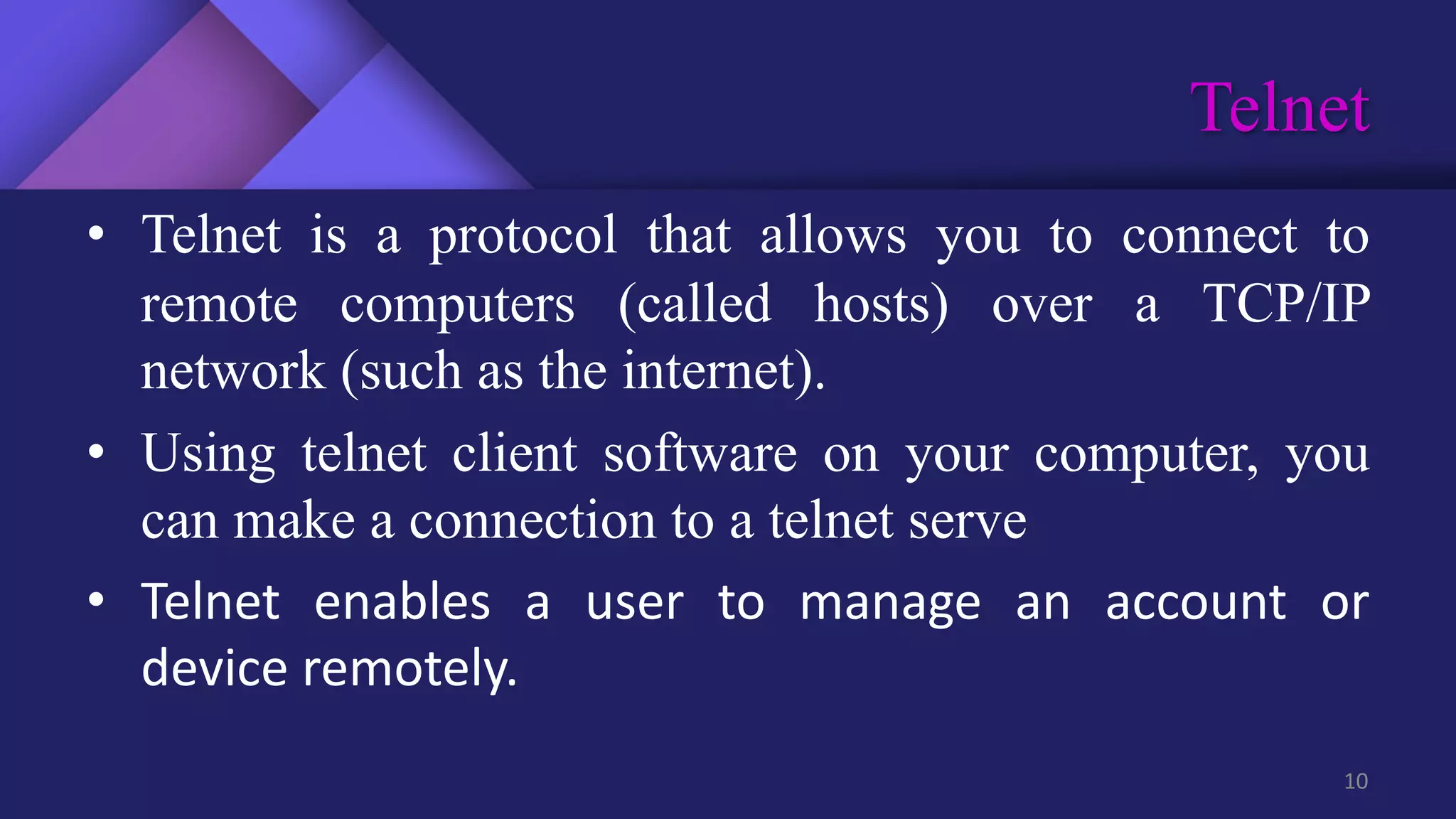 Telnet
10
• Telnet is a protocol that allows you to connect to
remote computers (called hosts) over a TCP/IP
network (such as the internet).
• Using telnet client software on your computer, you
can make a connection to a telnet serve
• Telnet enables a user to manage an account or
device remotely.
 