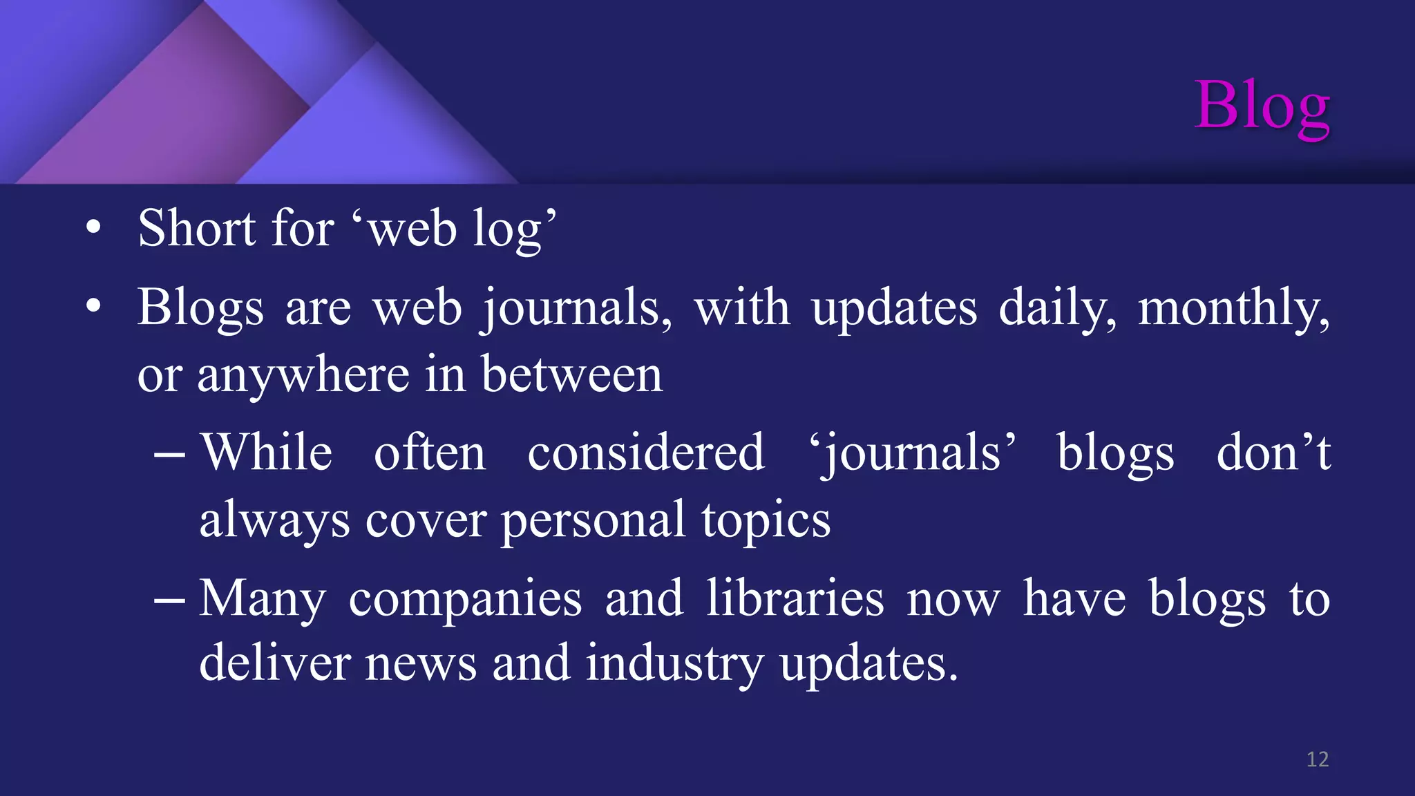 Blog
12
• Short for ‘web log’
• Blogs are web journals, with updates daily, monthly,
or anywhere in between
– While often considered ‘journals’ blogs don’t
always cover personal topics
– Many companies and libraries now have blogs to
deliver news and industry updates.
 