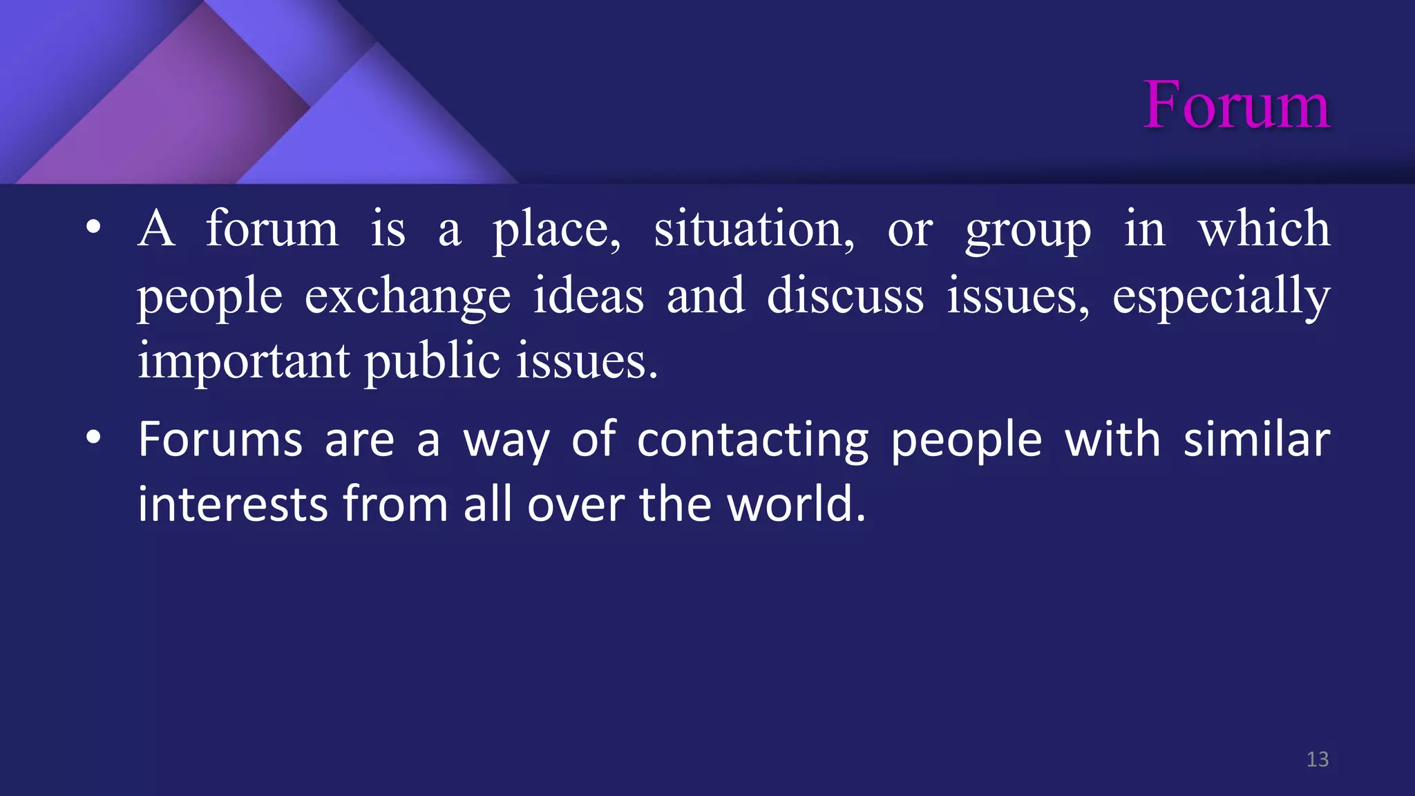Forum
13
• A forum is a place, situation, or group in which
people exchange ideas and discuss issues, especially
important public issues.
• Forums are a way of contacting people with similar
interests from all over the world.
 