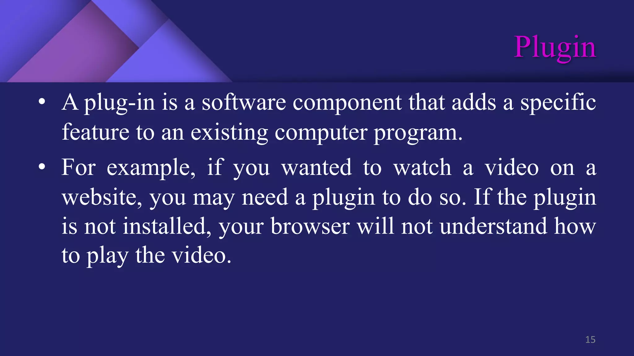 Plugin
15
• A plug-in is a software component that adds a specific
feature to an existing computer program.
• For example, if you wanted to watch a video on a
website, you may need a plugin to do so. If the plugin
is not installed, your browser will not understand how
to play the video.
 