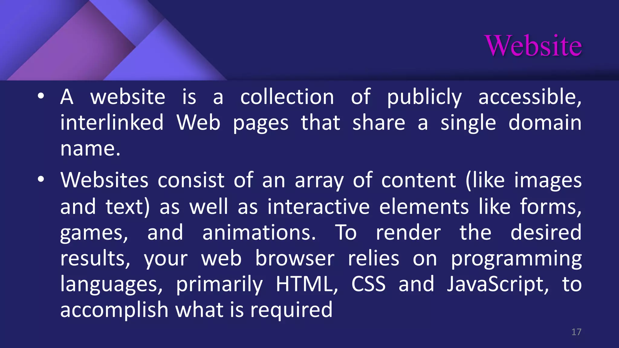 Website
17
• A website is a collection of publicly accessible,
interlinked Web pages that share a single domain
name.
• Websites consist of an array of content (like images
and text) as well as interactive elements like forms,
games, and animations. To render the desired
results, your web browser relies on programming
languages, primarily HTML, CSS and JavaScript, to
accomplish what is required
 
