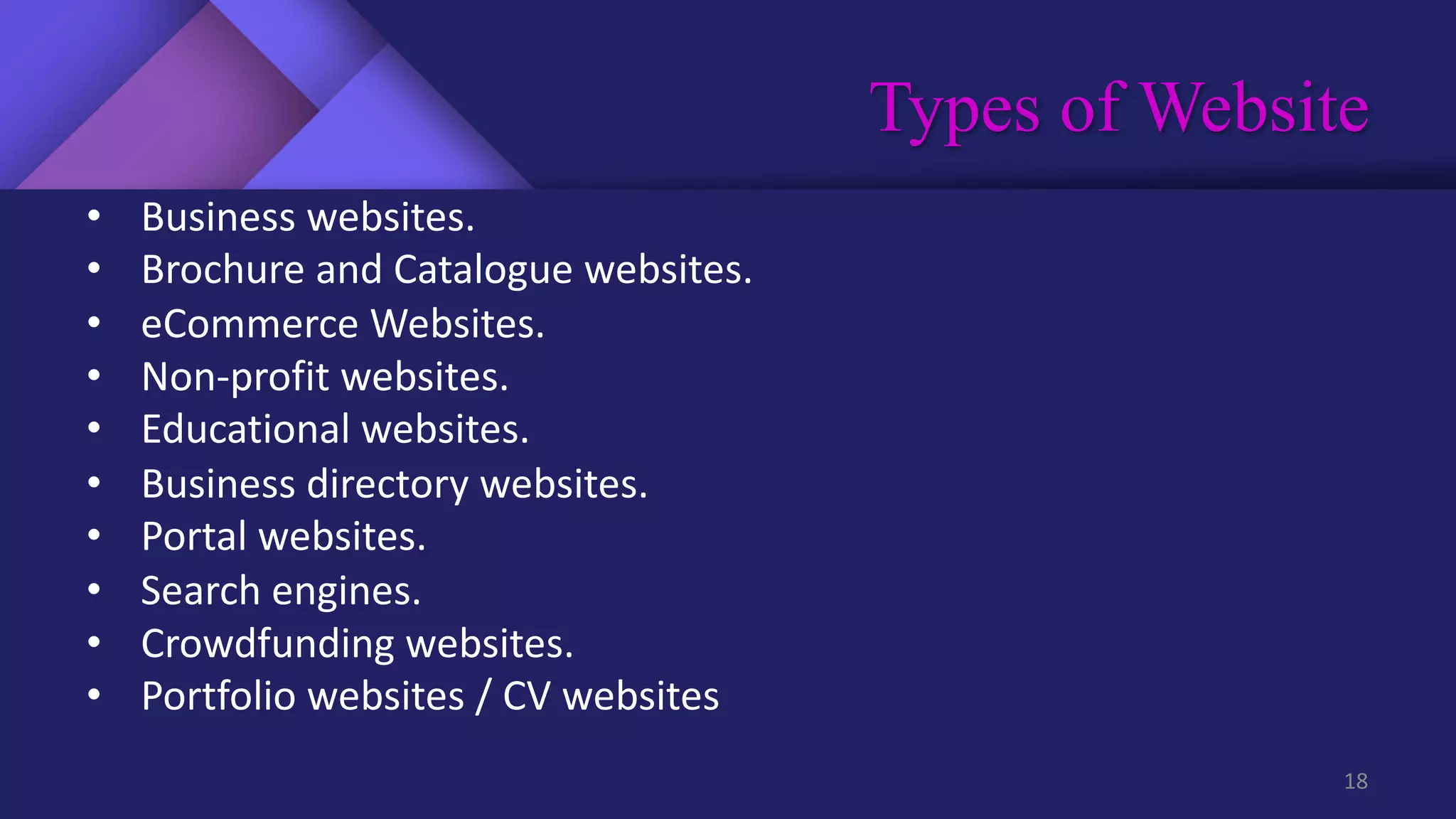 Types of Website
18
• Business websites.
• Brochure and Catalogue websites.
• eCommerce Websites.
• Non-profit websites.
• Educational websites.
• Business directory websites.
• Portal websites.
• Search engines.
• Crowdfunding websites.
• Portfolio websites / CV websites
 