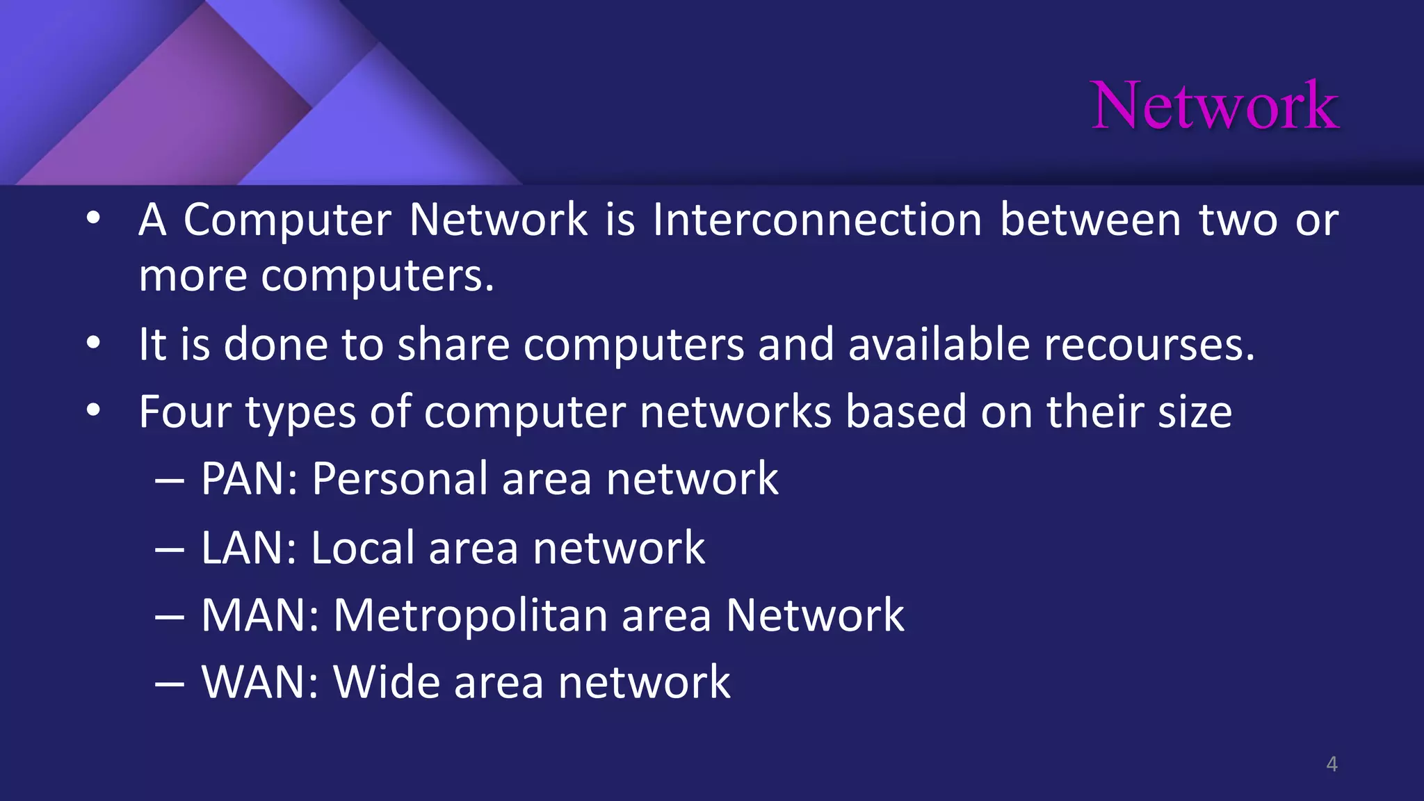 Network
4
• A Computer Network is Interconnection between two or
more computers.
• It is done to share computers and available recourses.
• Four types of computer networks based on their size
– PAN: Personal area network
– LAN: Local area network
– MAN: Metropolitan area Network
– WAN: Wide area network
 