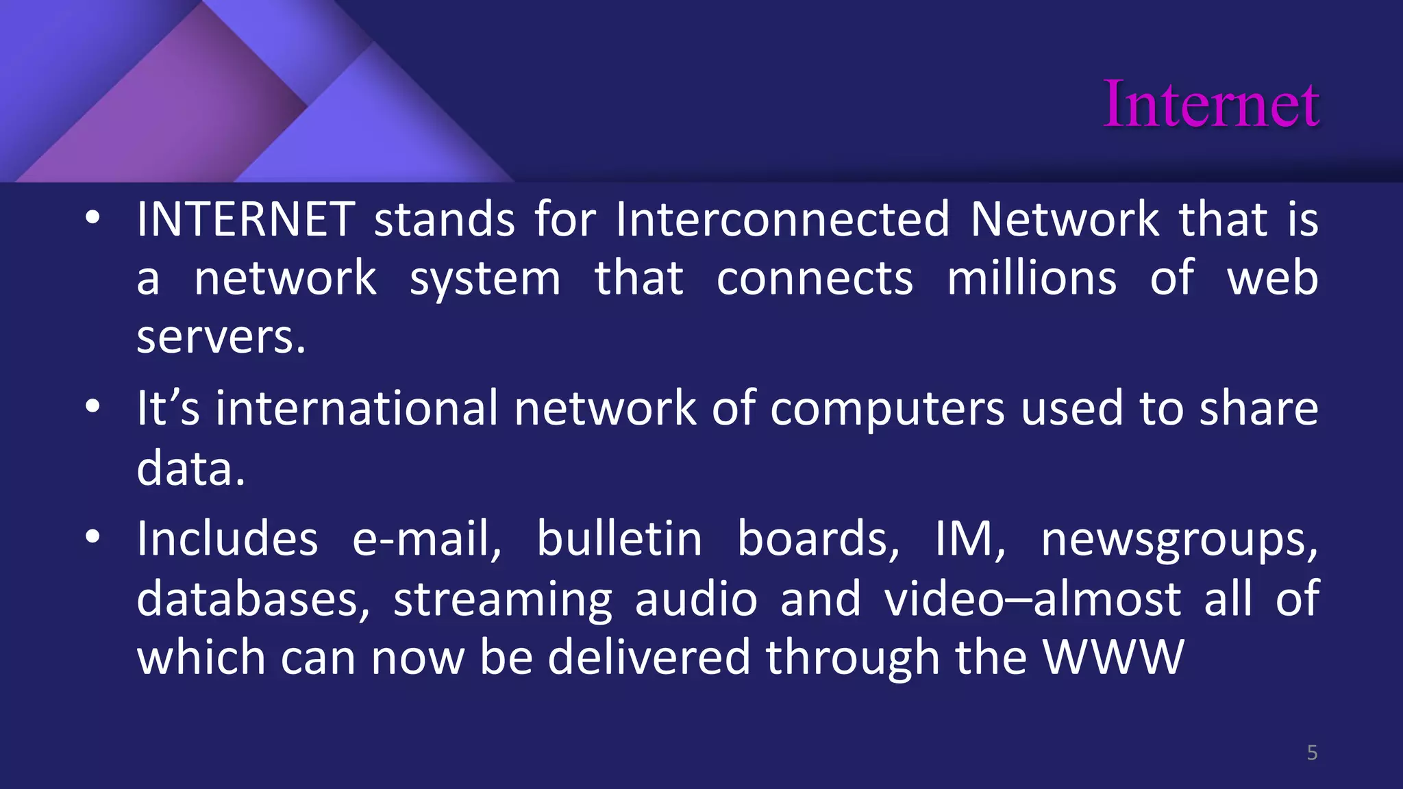 Internet
5
• INTERNET stands for Interconnected Network that is
a network system that connects millions of web
servers.
• It’s international network of computers used to share
data.
• Includes e-mail, bulletin boards, IM, newsgroups,
databases, streaming audio and video–almost all of
which can now be delivered through the WWW
 