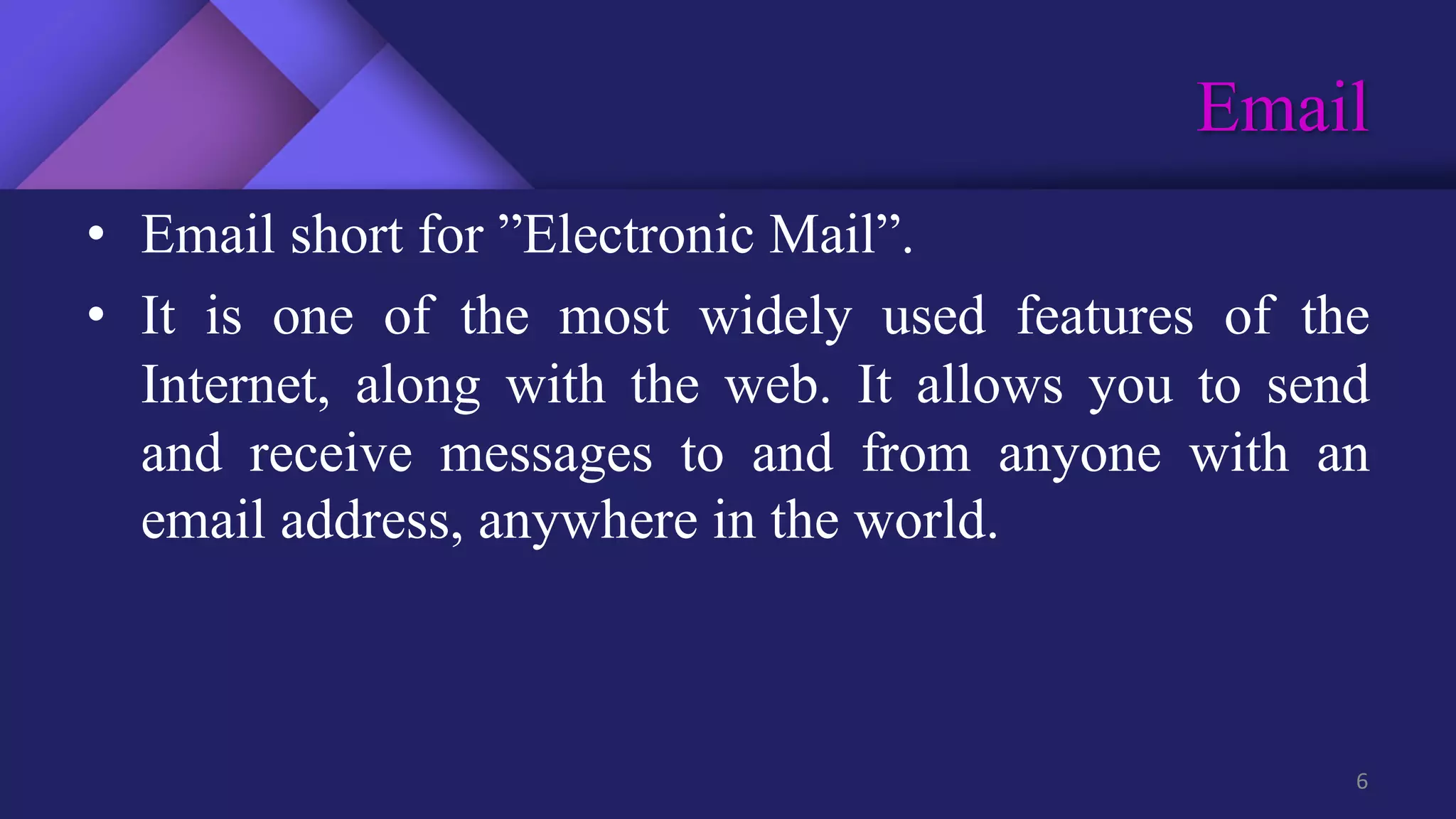 Email
6
• Email short for ”Electronic Mail”.
• It is one of the most widely used features of the
Internet, along with the web. It allows you to send
and receive messages to and from anyone with an
email address, anywhere in the world.
 