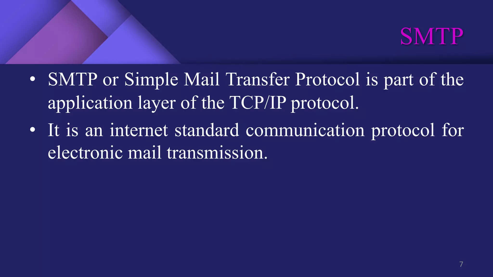 SMTP
7
• SMTP or Simple Mail Transfer Protocol is part of the
application layer of the TCP/IP protocol.
• It is an internet standard communication protocol for
electronic mail transmission.
 