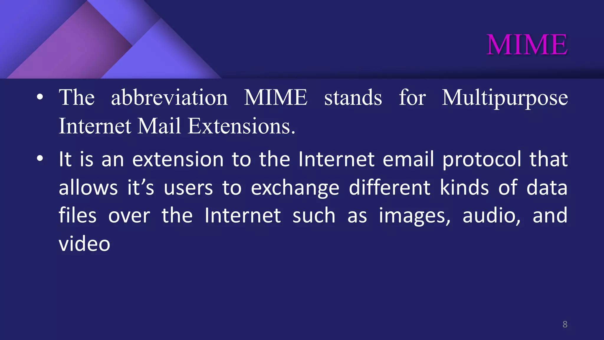 MIME
8
• The abbreviation MIME stands for Multipurpose
Internet Mail Extensions.
• It is an extension to the Internet email protocol that
allows it’s users to exchange different kinds of data
files over the Internet such as images, audio, and
video
 