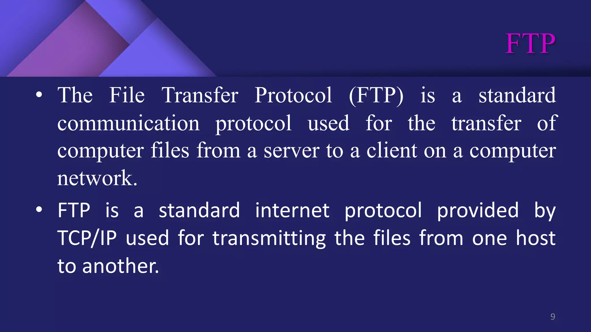 FTP
9
• The File Transfer Protocol (FTP) is a standard
communication protocol used for the transfer of
computer files from a server to a client on a computer
network.
• FTP is a standard internet protocol provided by
TCP/IP used for transmitting the files from one host
to another.
 